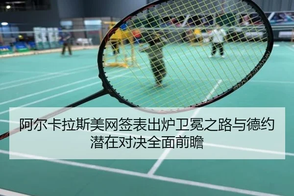 阿尔卡拉斯美网签表出炉卫冕之路与德约潜在对决全面前瞻