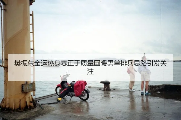樊振东全运热身赛正手质量回暖男单排兵思路引发关注