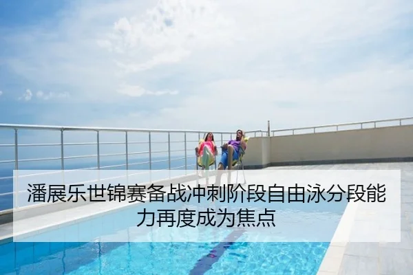 潘展乐世锦赛备战冲刺阶段自由泳分段能力再度成为焦点