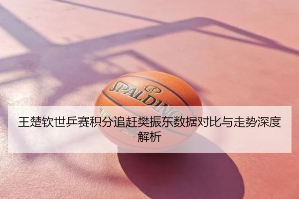 王楚钦世乒赛积分追赶樊振东数据对比与走势深度解析