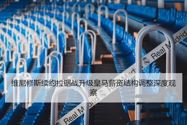 维尼修斯续约拉锯战升级皇马薪资结构调整深度观察